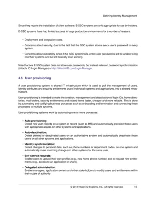 Deﬁning Identity Management
Since they require the installation of client software, E-SSO systems are only appropriate for use by insiders.
E-SSO systems have had limited success in large production environments for a number of reasons:
• Deployment and integration costs.
• Concerns about security, due to the fact that the SSO system stores every user’s password to every
system.
• Concerns about availability, since if the SSO system fails, entire user populations will be unable to log
into their systems and so will basically stop working.
Note that one E-SSO system does not store user passwords, but instead relies on password synchronization
(Hitachi ID Login Manager) – http://Hitachi-ID.com/Login-Manager.
4.6 User provisioning
A user provisioning system is shared IT infrastructure which is used to pull the management of users,
identity attributes and security entitlements out of individual systems and applications, into a shared infras-
tructure.
User provisioning is intended to make the creation, management and deactivation of login IDs, home direc-
tories, mail folders, security entitlements and related items faster, cheaper and more reliable. This is done
by automating and codifying business processes such as onboarding and termination and connecting these
processes to multiple systems.
User provisioning systems work by automating one or more processes:
• Auto-provisioning:
Detect new user records on a system of record (such as HR) and automatically provision those users
with appropriate access on other systems and applications.
• Auto-deactivation:
Detect deleted or deactivated users on an authoritative system and automatically deactivate those
users on all other systems and applications.
• Identity synchronization:
Detect changes to personal data, such as phone numbers or department codes, on one system and
automatically make matching changes on other systems for the same user.
• Self-service requests:
Enable users to update their own proﬁles (e.g., new home phone number) and to request new entitle-
ments (e.g., access to an application or share).
• Delegated administration:
Enable managers, application owners and other stake-holders to modify users and entitlements within
their scope of authority.
© 2014 Hitachi ID Systems, Inc.. All rights reserved. 10
 