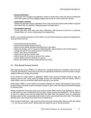 Deﬁning Identity Management
• Access certiﬁcation:
Periodically invite managers and application owners to review lists of users and security entitlements
within their scope of authority, ﬂagging inappropriate entries for further review and removal.
• Authorization workﬂow:
Validate all proposed changes, regardless of their origin and invite business stake-holders to approve
them before they are applied to integrated systems and applications.
• Consolidated reporting:
Provide data about what users have what entitlements, what accounts are dormant or orphaned,
change history, etc. across multiple systems and applications.
As well, a user provisioning system must be able to connect these processes to systems and applications,
using connectors that can:
• List existing accounts and groups.
• Create new and delete existing accounts.
• Read and write identity attributes associated with a user object.
• Read and set ﬂags, such as “account enabled/disabled,” “account locked,” and “intruder lockout.”
• Change the login ID of an existing account (rename user).
• Read a user’s group memberships.
• Read a list of a group’s member users.
• Add an account to or remove an account from a group.
• Create, delete and set the attributes of a group.
• Move a user between directory organizational units (OUs).
4.7 Role Based Access Control
Role-based access control (RBAC) is an approach to managing entitlements, intended to reduce the cost
of security administration, ensure that users have only appropriate entitlements and to terminate no-longer-
needed entitlements reliably and promptly.
In the context of a single system or application, RBAC means granting privileges directly to roles and
attaching users to roles. Users acquire privileges through role membership, rather than directly. Within a
single system, roles are sometimes called security groups or user groups.
Single-system RBAC is a time tested and successful strategy, as it allows administrators to group users,
group privileges and attach groups of privileges to groups of users, rather than attaching individual privileges
to individual users.
Identity management and access governance systems extend RBAC beyond single applications. Roles in
an IAM system are sets of entitlements that may span multiple systems and applications. The key element
of roles is to replace many technical entitlements with fewer roles that business users can understand.
Business users can then a reasonable determination of which users should have which roles. This implicitly
speciﬁes which users should have which technical entitlements.
Roles consist of entitlements – login accounts and security group memberships. Roles are often also nested
– i.e., one role can contain others. Nesting roles can reduce the cost of role administration.
© 2014 Hitachi ID Systems, Inc.. All rights reserved. 11
 