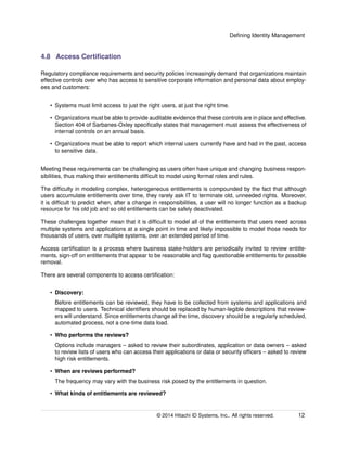 Deﬁning Identity Management
4.8 Access Certiﬁcation
Regulatory compliance requirements and security policies increasingly demand that organizations maintain
effective controls over who has access to sensitive corporate information and personal data about employ-
ees and customers:
• Systems must limit access to just the right users, at just the right time.
• Organizations must be able to provide auditable evidence that these controls are in place and effective.
Section 404 of Sarbanes-Oxley speciﬁcally states that management must assess the effectiveness of
internal controls on an annual basis.
• Organizations must be able to report which internal users currently have and had in the past, access
to sensitive data.
Meeting these requirements can be challenging as users often have unique and changing business respon-
sibilities, thus making their entitlements difﬁcult to model using formal roles and rules.
The difﬁculty in modeling complex, heterogeneous entitlements is compounded by the fact that although
users accumulate entitlements over time, they rarely ask IT to terminate old, unneeded rights. Moreover,
it is difﬁcult to predict when, after a change in responsibilities, a user will no longer function as a backup
resource for his old job and so old entitlements can be safely deactivated.
These challenges together mean that it is difﬁcult to model all of the entitlements that users need across
multiple systems and applications at a single point in time and likely impossible to model those needs for
thousands of users, over multiple systems, over an extended period of time.
Access certiﬁcation is a process where business stake-holders are periodically invited to review entitle-
ments, sign-off on entitlements that appear to be reasonable and ﬂag questionable entitlements for possible
removal.
There are several components to access certiﬁcation:
• Discovery:
Before entitlements can be reviewed, they have to be collected from systems and applications and
mapped to users. Technical identiﬁers should be replaced by human-legible descriptions that review-
ers will understand. Since entitlements change all the time, discovery should be a regularly scheduled,
automated process, not a one-time data load.
• Who performs the reviews?
Options include managers – asked to review their subordinates, application or data owners – asked
to review lists of users who can access their applications or data or security ofﬁcers – asked to review
high risk entitlements.
• When are reviews performed?
The frequency may vary with the business risk posed by the entitlements in question.
• What kinds of entitlements are reviewed?
© 2014 Hitachi ID Systems, Inc.. All rights reserved. 12
 