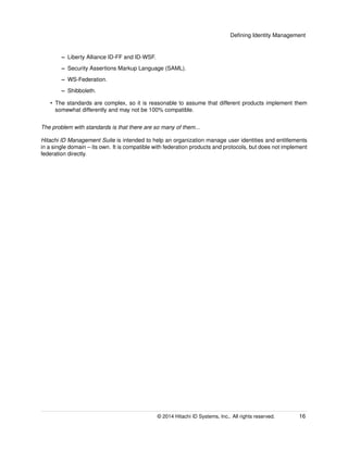 Deﬁning Identity Management
– Liberty Alliance ID-FF and ID-WSF.
– Security Assertions Markup Language (SAML).
– WS-Federation.
– Shibboleth.
• The standards are complex, so it is reasonable to assume that different products implement them
somewhat differently and may not be 100% compatible.
The problem with standards is that there are so many of them...
Hitachi ID Management Suite is intended to help an organization manage user identities and entitlements
in a single domain – its own. It is compatible with federation products and protocols, but does not implement
federation directly.
© 2014 Hitachi ID Systems, Inc.. All rights reserved. 16
 