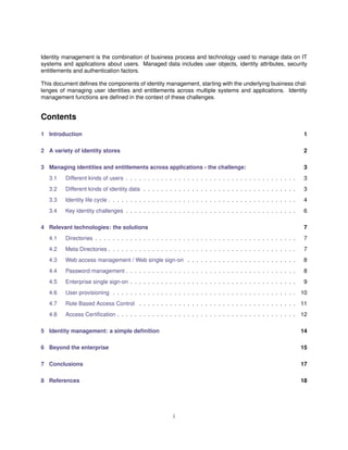 Identity management is the combination of business process and technology used to manage data on IT
systems and applications about users. Managed data includes user objects, identity attributes, security
entitlements and authentication factors.
This document deﬁnes the components of identity management, starting with the underlying business chal-
lenges of managing user identities and entitlements across multiple systems and applications. Identity
management functions are deﬁned in the context of these challenges.
Contents
1 Introduction 1
2 A variety of identity stores 2
3 Managing identities and entitlements across applications - the challenge: 3
3.1 Different kinds of users . . . . . . . . . . . . . . . . . . . . . . . . . . . . . . . . . . . . . . . 3
3.2 Different kinds of identity data . . . . . . . . . . . . . . . . . . . . . . . . . . . . . . . . . . . 3
3.3 Identity life cycle . . . . . . . . . . . . . . . . . . . . . . . . . . . . . . . . . . . . . . . . . . . 4
3.4 Key identity challenges . . . . . . . . . . . . . . . . . . . . . . . . . . . . . . . . . . . . . . . 6
4 Relevant technologies: the solutions 7
4.1 Directories . . . . . . . . . . . . . . . . . . . . . . . . . . . . . . . . . . . . . . . . . . . . . . 7
4.2 Meta Directories . . . . . . . . . . . . . . . . . . . . . . . . . . . . . . . . . . . . . . . . . . . 7
4.3 Web access management / Web single sign-on . . . . . . . . . . . . . . . . . . . . . . . . . 8
4.4 Password management . . . . . . . . . . . . . . . . . . . . . . . . . . . . . . . . . . . . . . . 8
4.5 Enterprise single sign-on . . . . . . . . . . . . . . . . . . . . . . . . . . . . . . . . . . . . . . 9
4.6 User provisioning . . . . . . . . . . . . . . . . . . . . . . . . . . . . . . . . . . . . . . . . . . 10
4.7 Role Based Access Control . . . . . . . . . . . . . . . . . . . . . . . . . . . . . . . . . . . . 11
4.8 Access Certiﬁcation . . . . . . . . . . . . . . . . . . . . . . . . . . . . . . . . . . . . . . . . . 12
5 Identity management: a simple deﬁnition 14
6 Beyond the enterprise 15
7 Conclusions 17
8 References 18
i
 