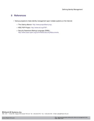 Deﬁning Identity Management
8 References
• Various projects to make identity management span multiple systems on the Internet:
– The Liberty alliance: http://www.projectliberty.org/.
– W3C P3P Project: http://www.w3.org/P3P/.
– Security Assertions Markup Language (SAML),
http://www.oasis-open.org/committees/security/#documents.
www.Hitachi-ID.com
500, 1401 - 1 Street SE, Calgary AB Canada T2G 2J3 Tel: 1.403.233.0740 Fax: 1.403.233.0725 E-Mail: sales@Hitachi-ID.com
File: / pub/ wp/ documents/ deﬁne-idm/ what-is-id-management-6.tex
Date: 2009-12-30
 