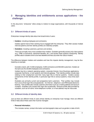 Deﬁning Identity Management
3 Managing identities and entitlements across applications - the
challenge:
In this document, “enterprise” refers simply to medium to large organizations, with thousands of internal
users.
3.1 Different kinds of users
Enterprises manage identity data about two broad kinds of users:
• Insiders: including employees and contractors.
Insiders spend most of their working hours engaged with the enterprise. They often access multiple
internal systems and their identity proﬁles are relatively complex.
• Outsiders: including customers, partners and vendors.
There are normally many more outsiders than insiders. Outsiders generally access only a few systems
(e.g., CRM, e-Commerce, retirement beneﬁts, etc.) and access these systems infrequently. Identity
proﬁles about outsiders tend to be less detailed and less accurate than about insiders.
The difference between insiders and outsiders and how this impacts identity management, may be illus-
trated by an example:
Consider a bank, with 15,000 employees, 5,000 contractors and 500,000 customers. Insiders at
the bank are the 20,000 employees and contractors.
Insiders log into a network operating system, corporate Intranet, line-of-business applications,
corporate mainframe, e-mail systems and Internet gateway. Their identity proﬁles include data
relating to their employment and their many login IDs to internal systems. Insiders access
components of their identity proﬁle, in particular login IDs to various systems, many times each
day.
Outsiders are primarily current and prospective bank customers. Their proﬁles may include
from one to three login IDs and passwords – for Internet-, telephone- and ATM-based electronic
banking. Their proﬁles also include customer information such as a mailing address and account
numbers. Outsiders only access their login IDs occasionally. Personal proﬁle data provided by
outsiders, such as full name, home telephone number, or e-mail address may be inaccurate.
3.2 Different kinds of identity data
Just as there are different kinds of users whose identity an enterprise must manage, there are different
kinds of data about these users that must be managed:
• Personal information.
This includes names, contact information and demographic data such as gender or date of birth.
© 2014 Hitachi ID Systems, Inc.. All rights reserved. 3
 