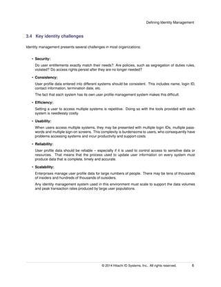 Deﬁning Identity Management
3.4 Key identity challenges
Identity management presents several challenges in most organizations:
• Security:
Do user entitlements exactly match their needs? Are policies, such as segregation of duties rules,
violated? Do access rights persist after they are no longer needed?
• Consistency:
User proﬁle data entered into different systems should be consistent. This includes name, login ID,
contact information, termination date, etc.
The fact that each system has its own user proﬁle management system makes this difﬁcult.
• Efﬁciency:
Setting a user to access multiple systems is repetitive. Doing so with the tools provided with each
system is needlessly costly.
• Usability:
When users access multiple systems, they may be presented with multiple login IDs, multiple pass-
words and multiple sign-on screens. This complexity is burdensome to users, who consequently have
problems accessing systems and incur productivity and support costs.
• Reliability:
User proﬁle data should be reliable – especially if it is used to control access to sensitive data or
resources. That means that the process used to update user information on every system must
produce data that is complete, timely and accurate.
• Scalability:
Enterprises manage user proﬁle data for large numbers of people. There may be tens of thousands
of insiders and hundreds of thousands of outsiders.
Any identity management system used in this environment must scale to support the data volumes
and peak transaction rates produced by large user populations.
© 2014 Hitachi ID Systems, Inc.. All rights reserved. 6
 