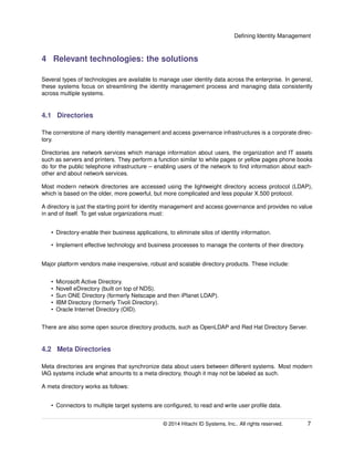 Deﬁning Identity Management
4 Relevant technologies: the solutions
Several types of technologies are available to manage user identity data across the enterprise. In general,
these systems focus on streamlining the identity management process and managing data consistently
across multiple systems.
4.1 Directories
The cornerstone of many identity management and access governance infrastructures is a corporate direc-
tory.
Directories are network services which manage information about users, the organization and IT assets
such as servers and printers. They perform a function similar to white pages or yellow pages phone books
do for the public telephone infrastructure – enabling users of the network to ﬁnd information about each-
other and about network services.
Most modern network directories are accessed using the lightweight directory access protocol (LDAP),
which is based on the older, more powerful, but more complicated and less popular X.500 protocol.
A directory is just the starting point for identity management and access governance and provides no value
in and of itself. To get value organizations must:
• Directory-enable their business applications, to eliminate silos of identity information.
• Implement effective technology and business processes to manage the contents of their directory.
Major platform vendors make inexpensive, robust and scalable directory products. These include:
• Microsoft Active Directory.
• Novell eDirectory (built on top of NDS).
• Sun ONE Directory (formerly Netscape and then iPlanet LDAP).
• IBM Directory (formerly Tivoli Directory).
• Oracle Internet Directory (OID).
There are also some open source directory products, such as OpenLDAP and Red Hat Directory Server.
4.2 Meta Directories
Meta directories are engines that synchronize data about users between different systems. Most modern
IAG systems include what amounts to a meta directory, though it may not be labeled as such.
A meta directory works as follows:
• Connectors to multiple target systems are conﬁgured, to read and write user proﬁle data.
© 2014 Hitachi ID Systems, Inc.. All rights reserved. 7
 