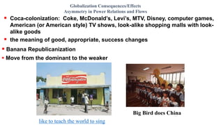  Coca-colonization: Coke, McDonald’s, Levi’s, MTV, Disney, computer games,
American (or American style) TV shows, look-alike shopping malls with look-
alike goods
 the meaning of good, appropriate, success changes
Globalization Consequences/Effects
Asymmetry in Power Relations and Flows
 Banana Republicanization
 Move from the dominant to the weaker
like to teach the world to sing
Big Bird does China
 