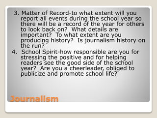 Journalism
3. Matter of Record-to what extent will you
report all events during the school year so
there will be a record of the year for others
to look back on? What details are
important? To what extent are you
producing history? Is journalism history on
the run?
4. School Spirit-how responsible are you for
stressing the positive and for helping
readers see the good side of the school
year? Are you a cheerleader, obliged to
publicize and promote school life?
 