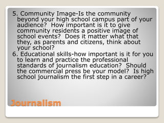 Journalism
5. Community Image-Is the community
beyond your high school campus part of your
audience? How important is it to give
community residents a positive image of
school events? Does it matter what that
they, as parents and citizens, think about
your school?
6. Educational skills-how important is it for you
to learn and practice the professional
standards of journalism education? Should
the commercial press be your model? Is high
school journalism the first step in a career?
 