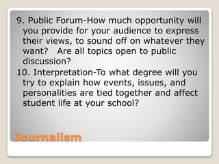 Journalism
9. Public Forum-How much opportunity will
you provide for your audience to express
their views, to sound off on whatever they
want? Are all topics open to public
discussion?
10. Interpretation-To what degree will you
try to explain how events, issues, and
personalities are tied together and affect
student life at your school?
 