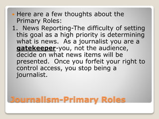 Journalism-Primary Roles
 Here are a few thoughts about the
Primary Roles:
1. News Reporting-The difficulty of setting
this goal as a high priority is determining
what is news. As a journalist you are a
gatekeeper-you, not the audience,
decide on what news items will be
presented. Once you forfeit your right to
control access, you stop being a
journalist.
 