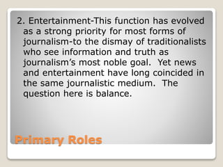 Primary Roles
2. Entertainment-This function has evolved
as a strong priority for most forms of
journalism-to the dismay of traditionalists
who see information and truth as
journalism’s most noble goal. Yet news
and entertainment have long coincided in
the same journalistic medium. The
question here is balance.
 