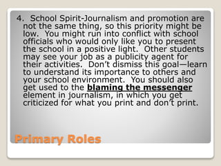 Primary Roles
4. School Spirit-Journalism and promotion are
not the same thing, so this priority might be
low. You might run into conflict with school
officials who would only like you to present
the school in a positive light. Other students
may see your job as a publicity agent for
their activities. Don’t dismiss this goal—learn
to understand its importance to others and
your school environment. You should also
get used to the blaming the messenger
element in journalism, in which you get
criticized for what you print and don’t print.
 