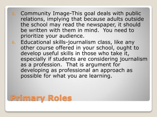 Primary Roles
5. Community Image-This goal deals with public
relations, implying that because adults outside
the school may read the newspaper, it should
be written with them in mind. You need to
prioritize your audience.
6. Educational skills-journalism class, like any
other course offered in your school, ought to
develop useful skills in those who take it,
especially if students are considering journalism
as a profession. That is argument for
developing as professional an approach as
possible for what you are learning.
 
