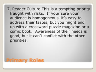 Primary Roles
7. Reader Culture-This is a tempting priority
fraught with risks. If your sure your
audience is homogeneous, it’s easy to
address their tastes, but you might end
up with a crossword puzzle magazine or a
comic book. Awareness of their needs is
good, but it can’t conflict with the other
priorities.
 