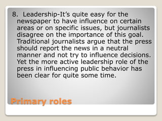 Primary roles
8. Leadership-It’s quite easy for the
newspaper to have influence on certain
areas or on specific issues, but journalists
disagree on the importance of this goal.
Traditional journalists argue that the press
should report the news in a neutral
manner and not try to influence decisions.
Yet the more active leadership role of the
press in influencing public behavior has
been clear for quite some time.
 