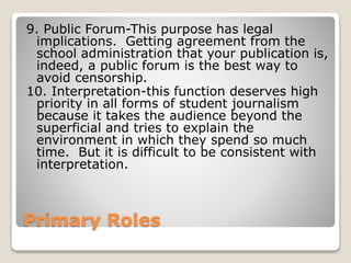 Primary Roles
9. Public Forum-This purpose has legal
implications. Getting agreement from the
school administration that your publication is,
indeed, a public forum is the best way to
avoid censorship.
10. Interpretation-this function deserves high
priority in all forms of student journalism
because it takes the audience beyond the
superficial and tries to explain the
environment in which they spend so much
time. But it is difficult to be consistent with
interpretation.
 
