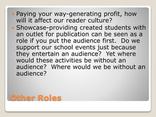 Other Roles
 Paying your way-generating profit, how
will it affect our reader culture?
 Showcase-providing created students with
an outlet for publication can be seen as a
role if you put the audience first. Do we
support our school events just because
they entertain an audience? Yet where
would these activities be without an
audience? Where would we be without an
audience?
 