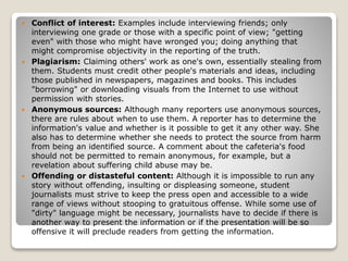  Conflict of interest: Examples include interviewing friends; only
interviewing one grade or those with a specific point of view; "getting
even" with those who might have wronged you; doing anything that
might compromise objectivity in the reporting of the truth.
 Plagiarism: Claiming others' work as one's own, essentially stealing from
them. Students must credit other people's materials and ideas, including
those published in newspapers, magazines and books. This includes
"borrowing" or downloading visuals from the Internet to use without
permission with stories.
 Anonymous sources: Although many reporters use anonymous sources,
there are rules about when to use them. A reporter has to determine the
information's value and whether is it possible to get it any other way. She
also has to determine whether she needs to protect the source from harm
from being an identified source. A comment about the cafeteria's food
should not be permitted to remain anonymous, for example, but a
revelation about suffering child abuse may be.
 Offending or distasteful content: Although it is impossible to run any
story without offending, insulting or displeasing someone, student
journalists must strive to keep the press open and accessible to a wide
range of views without stooping to gratuitous offense. While some use of
"dirty" language might be necessary, journalists have to decide if there is
another way to present the information or if the presentation will be so
offensive it will preclude readers from getting the information.
 