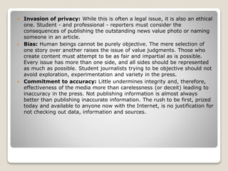  Invasion of privacy: While this is often a legal issue, it is also an ethical
one. Student - and professional - reporters must consider the
consequences of publishing the outstanding news value photo or naming
someone in an article.
 Bias: Human beings cannot be purely objective. The mere selection of
one story over another raises the issue of value judgments. Those who
create content must attempt to be as fair and impartial as is possible.
Every issue has more than one side, and all sides should be represented
as much as possible. Student journalists trying to be objective should not
avoid exploration, experimentation and variety in the press.
 Commitment to accuracy: Little undermines integrity and, therefore,
effectiveness of the media more than carelessness (or deceit) leading to
inaccuracy in the press. Not publishing information is almost always
better than publishing inaccurate information. The rush to be first, prized
today and available to anyone now with the Internet, is no justification for
not checking out data, information and sources.
 