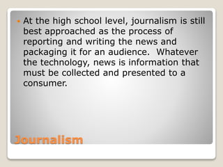 Journalism
 At the high school level, journalism is still
best approached as the process of
reporting and writing the news and
packaging it for an audience. Whatever
the technology, news is information that
must be collected and presented to a
consumer.
 