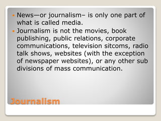 Journalism
 News—or journalism– is only one part of
what is called media.
 Journalism is not the movies, book
publishing, public relations, corporate
communications, television sitcoms, radio
talk shows, websites (with the exception
of newspaper websites), or any other sub
divisions of mass communication.
 