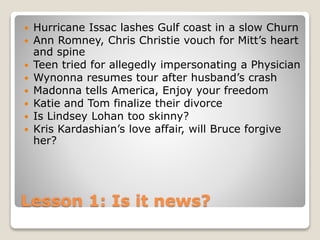 Lesson 1: Is it news?
 Hurricane Issac lashes Gulf coast in a slow Churn
 Ann Romney, Chris Christie vouch for Mitt’s heart
and spine
 Teen tried for allegedly impersonating a Physician
 Wynonna resumes tour after husband’s crash
 Madonna tells America, Enjoy your freedom
 Katie and Tom finalize their divorce
 Is Lindsey Lohan too skinny?
 Kris Kardashian’s love affair, will Bruce forgive
her?
 