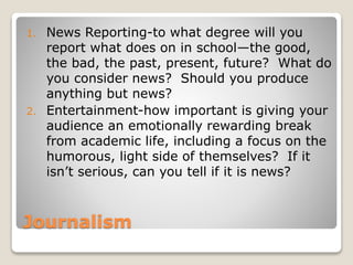 Journalism
1. News Reporting-to what degree will you
report what does on in school—the good,
the bad, the past, present, future? What do
you consider news? Should you produce
anything but news?
2. Entertainment-how important is giving your
audience an emotionally rewarding break
from academic life, including a focus on the
humorous, light side of themselves? If it
isn’t serious, can you tell if it is news?
 