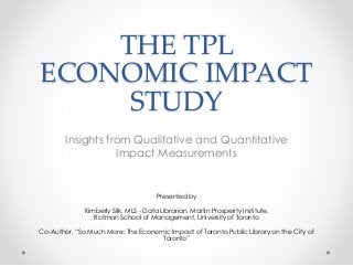 THE TPL
ECONOMIC IMPACT
STUDY
Insights from Qualitative and Quantitative
Impact Measurements
Presented by
Kimberly Silk, MLS - Data Librarian, Martin Prosperity Institute,
Rotman School of Management, University of Toronto
Co-Author, “So Much More: The Economic Impact of Toronto Public Library on the City of
Toronto”
 