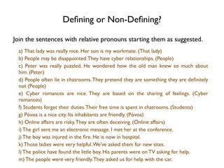 Deﬁning or Non-Deﬁning?

Join the sentences with relative pronouns starting them as suggested.
 a) That lady was really nice. Her son is my workmate. (That lady)
 b) People may be disappointed. They have cyber relationships. (People)
 c)  Peter was really puzzled. He wondered how the old man knew so much about
 him. (Peter)
 d) People often lie in chatrooms. They pretend they are something they are deﬁnitely
 not (People)
 e)  Cyber romances are nice. They are based on the sharing of feelings. (Cyber
 romances)
 f) Students forget their duties. Their free time is spent in chatrooms. (Students)
 g) Póvoa is a nice city. Its inhabitants are friendly. (Póvoa)
 h) Online affairs are risky. They are often deceiving. (Online affairs)
 i) The girl sent me an electronic message. I met her at the conference.
 j) The boy was injured in the ﬁre. He is now in hospital.
 k) Those ladies were very helpful. We’ve asked them for new sites.
 l) The police have found the little boy. His parents were on TV asking for help.
 m) The people were very friendly. They asked us for help with the car.
 