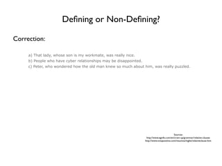 Deﬁning or Non-Deﬁning?

Correction:

     a) That lady, whose son is my workmate, was really nice.
     b) People who have cyber relationships may be disappointed.
     c) Peter, who wondered how the old man knew so much about him, was really puzzled.




                                                                                             Sources:
                                                                    http://www.ego4u.com/en/cram-up/grammar/relative-clauses
                                                                   http://www.notapositiva.com/resumos/ingles/relativeclause.htm
 