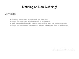 Deﬁning or Non-Deﬁning?

Correction:

     a) That lady, whose son is my workmate, was really nice.
     b) People who have cyber relationships may be disappointed.
     c) Peter, who wondered how the old man knew so much about him, was really puzzled.
     d) People who pretend they are something they are definitely not often lie in chatrooms.




                                                                                             Sources:
                                                                    http://www.ego4u.com/en/cram-up/grammar/relative-clauses
                                                                   http://www.notapositiva.com/resumos/ingles/relativeclause.htm
 