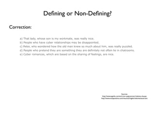Deﬁning or Non-Deﬁning?

Correction:

     a) That lady, whose son is my workmate, was really nice.
     b) People who have cyber relationships may be disappointed.
     c) Peter, who wondered how the old man knew so much about him, was really puzzled.
     d) People who pretend they are something they are definitely not often lie in chatrooms.
     e) Cyber romances, which are based on the sharing of feelings, are nice.




                                                                                             Sources:
                                                                    http://www.ego4u.com/en/cram-up/grammar/relative-clauses
                                                                   http://www.notapositiva.com/resumos/ingles/relativeclause.htm
 