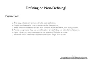 Deﬁning or Non-Deﬁning?

Correction:

     a) That lady, whose son is my workmate, was really nice.
     b) People who have cyber relationships may be disappointed.
     c) Peter, who wondered how the old man knew so much about him, was really puzzled.
     d) People who pretend they are something they are definitely not often lie in chatrooms.
     e) Cyber romances, which are based on the sharing of feelings, are nice.
     f) Students whose free time is spend in chatrooms forget their duties.




                                                                                             Sources:
                                                                    http://www.ego4u.com/en/cram-up/grammar/relative-clauses
                                                                   http://www.notapositiva.com/resumos/ingles/relativeclause.htm
 