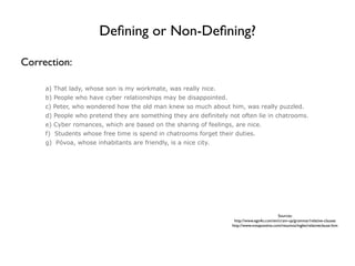 Deﬁning or Non-Deﬁning?

Correction:

     a) That lady, whose son is my workmate, was really nice.
     b) People who have cyber relationships may be disappointed.
     c) Peter, who wondered how the old man knew so much about him, was really puzzled.
     d) People who pretend they are something they are definitely not often lie in chatrooms.
     e) Cyber romances, which are based on the sharing of feelings, are nice.
     f) Students whose free time is spend in chatrooms forget their duties.
     g) Póvoa, whose inhabitants are friendly, is a nice city.




                                                                                             Sources:
                                                                    http://www.ego4u.com/en/cram-up/grammar/relative-clauses
                                                                   http://www.notapositiva.com/resumos/ingles/relativeclause.htm
 