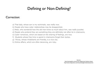 Deﬁning or Non-Deﬁning?

Correction:

     a) That lady, whose son is my workmate, was really nice.
     b) People who have cyber relationships may be disappointed.
     c) Peter, who wondered how the old man knew so much about him, was really puzzled.
     d) People who pretend they are something they are definitely not often lie in chatrooms.
     e) Cyber romances, which are based on the sharing of feelings, are nice.
     f) Students whose free time is spend in chatrooms forget their duties.
     g) Póvoa, whose inhabitants are friendly, is a nice city.
     h) Online affairs, which are often deceiving, are risky.




                                                                                             Sources:
                                                                    http://www.ego4u.com/en/cram-up/grammar/relative-clauses
                                                                   http://www.notapositiva.com/resumos/ingles/relativeclause.htm
 