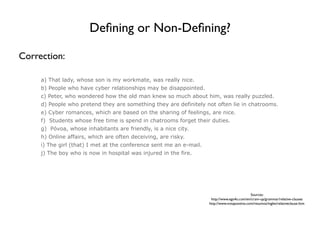 Deﬁning or Non-Deﬁning?

Correction:

     a) That lady, whose son is my workmate, was really nice.
     b) People who have cyber relationships may be disappointed.
     c) Peter, who wondered how the old man knew so much about him, was really puzzled.
     d) People who pretend they are something they are definitely not often lie in chatrooms.
     e) Cyber romances, which are based on the sharing of feelings, are nice.
     f) Students whose free time is spend in chatrooms forget their duties.
     g) Póvoa, whose inhabitants are friendly, is a nice city.
     h) Online affairs, which are often deceiving, are risky.
     i) The girl (that) I met at the conference sent me an e-mail.
     j) The boy who is now in hospital was injured in the fire.




                                                                                               Sources:
                                                                      http://www.ego4u.com/en/cram-up/grammar/relative-clauses
                                                                     http://www.notapositiva.com/resumos/ingles/relativeclause.htm
 