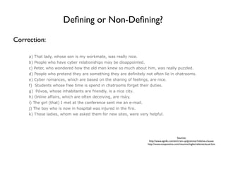 Deﬁning or Non-Deﬁning?

Correction:

     a) That lady, whose son is my workmate, was really nice.
     b) People who have cyber relationships may be disappointed.
     c) Peter, who wondered how the old man knew so much about him, was really puzzled.
     d) People who pretend they are something they are definitely not often lie in chatrooms.
     e) Cyber romances, which are based on the sharing of feelings, are nice.
     f) Students whose free time is spend in chatrooms forget their duties.
     g) Póvoa, whose inhabitants are friendly, is a nice city.
     h) Online affairs, which are often deceiving, are risky.
     i) The girl (that) I met at the conference sent me an e-mail.
     j) The boy who is now in hospital was injured in the fire.
     k) Those ladies, whom we asked them for new sites, were very helpful.




                                                                                               Sources:
                                                                      http://www.ego4u.com/en/cram-up/grammar/relative-clauses
                                                                     http://www.notapositiva.com/resumos/ingles/relativeclause.htm
 