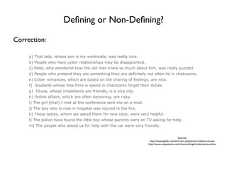 Deﬁning or Non-Deﬁning?

Correction:

     a) That lady, whose son is my workmate, was really nice.
     b) People who have cyber relationships may be disappointed.
     c) Peter, who wondered how the old man knew so much about him, was really puzzled.
     d) People who pretend they are something they are definitely not often lie in chatrooms.
     e) Cyber romances, which are based on the sharing of feelings, are nice.
     f) Students whose free time is spend in chatrooms forget their duties.
     g) Póvoa, whose inhabitants are friendly, is a nice city.
     h) Online affairs, which are often deceiving, are risky.
     i) The girl (that) I met at the conference sent me an e-mail.
     j) The boy who is now in hospital was injured in the fire.
     k) Those ladies, whom we asked them for new sites, were very helpful.
     l) The police have found the little boy whose parents were on TV asking for help.
     m) The people who asked us for help with the car were very friendly.


                                                                                               Sources:
                                                                      http://www.ego4u.com/en/cram-up/grammar/relative-clauses
                                                                     http://www.notapositiva.com/resumos/ingles/relativeclause.htm
 