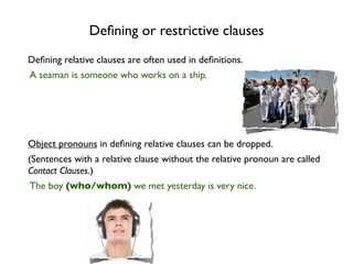Deﬁning or restrictive clauses
Deﬁning relative clauses are often used in deﬁnitions.
A seaman is someone who works on a ship.




Object pronouns in deﬁning relative clauses can be dropped.
(Sentences with a relative clause without the relative pronoun are called
Contact Clauses.)
The boy (who/whom) we met yesterday is very nice.
 