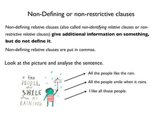 Non-Deﬁning or non-restrictive clauses
Non-deﬁning relative clauses (also called non-identifying relative clauses or non-
restrictive relative clauses) give additional information on something,
but do not deﬁne it.
Non-deﬁning relative clauses are put in commas.

Look at the picture and analyse the sentence.
                                               All the people like the rain.

                   ,                           All the people smile when it rains.

                                                I like all those people.
 