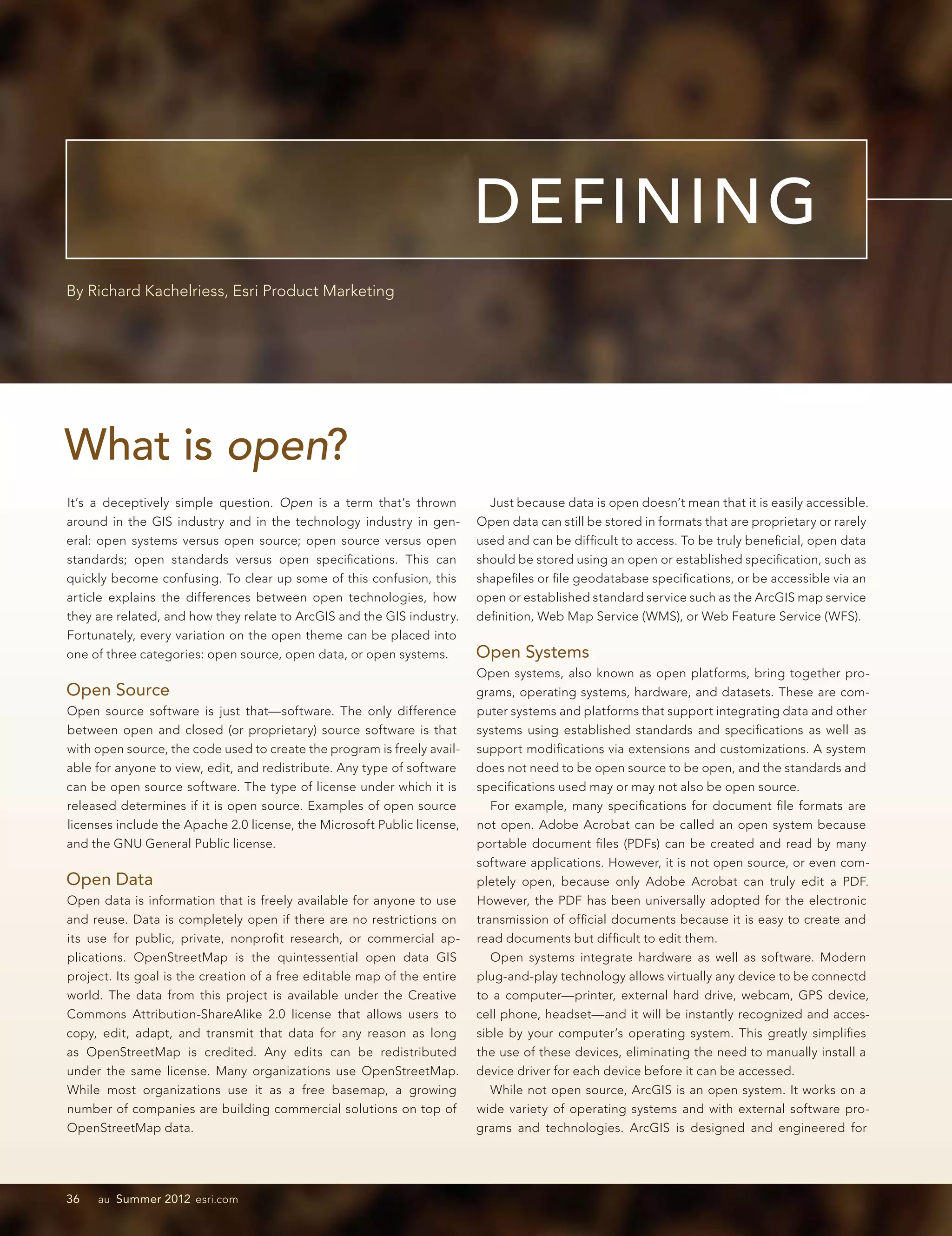 DEFINING
By Richard Kachelriess, Esri Product Marketing




What is open?
It’s a deceptively simple question. Open is a term that’s thrown           Just because data is open doesn’t mean that it is easily accessible.
around in the GIS industry and in the technology industry in gen-        Open data can still be stored in formats that are proprietary or rarely
eral: open systems versus open source; open source versus open           used and can be difficult to access. To be truly beneficial, open data
standards; open standards versus open specifications. This can           should be stored using an open or established specification, such as
quickly become confusing. To clear up some of this confusion, this       shapefiles or file geodatabase specifications, or be accessible via an
article explains the differences between open technologies, how          open or established standard service such as the ArcGIS map service
they are related, and how they relate to ArcGIS and the GIS industry.    definition, Web Map Service (WMS), or Web Feature Service (WFS).
Fortunately, every variation on the open theme can be placed into
one of three categories: open source, open data, or open systems.        Open Systems
                                                                         Open systems, also known as open platforms, bring together pro-
Open Source                                                              grams, operating systems, hardware, and datasets. These are com-
Open source software is just that—software. The only difference          puter systems and platforms that support integrating data and other
between open and closed (or proprietary) source software is that         systems using established standards and specifications as well as
with open source, the code used to create the program is freely avail-   support modifications via extensions and customizations. A system
able for anyone to view, edit, and redistribute. Any type of software    does not need to be open source to be open, and the standards and
can be open source software. The type of license under which it is       specifications used may or may not also be open source.
released determines if it is open source. Examples of open source           For example, many specifications for document file formats are
licenses include the Apache 2.0 license, the Microsoft Public license,   not open. Adobe Acrobat can be called an open system because
and the GNU General Public license.                                      portable document files (PDFs) can be created and read by many
                                                                         software applications. However, it is not open source, or even com-
Open Data                                                                pletely open, because only Adobe Acrobat can truly edit a PDF.
Open data is information that is freely available for anyone to use      However, the PDF has been universally adopted for the electronic
and reuse. Data is completely open if there are no restrictions on       transmission of official documents because it is easy to create and
its use for public, private, nonprofit research, or commercial ap-       read documents but difficult to edit them.
plications. OpenStreetMap is the quintessential open data GIS               Open systems integrate hardware as well as software. Modern
project. Its goal is the creation of a free editable map of the entire   plug-and-play technology allows virtually any device to be connectd
world. The data from this project is available under the Creative        to a computer—printer, external hard drive, webcam, GPS device,
Commons Attribution-ShareAlike 2.0 license that allows users to          cell phone, headset—and it will be instantly recognized and acces-
copy, edit, adapt, and transmit that data for any reason as long         sible by your computer’s operating system. This greatly simplifies
as OpenStreetMap is credited. Any edits can be redistributed             the use of these devices, eliminating the need to manually install a
under the same license. Many organizations use OpenStreetMap.            device driver for each device before it can be accessed.
While most organizations use it as a free basemap, a growing                While not open source, ArcGIS is an open system. It works on a
number of companies are building commercial solutions on top of          wide variety of operating systems and with external software pro-
OpenStreetMap data.                                                      grams and technologies. ArcGIS is designed and engineered for




36   au Summer 2012 esri.com
 