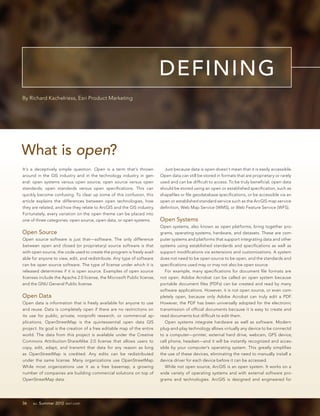 DEFINING
By Richard Kachelriess, Esri Product Marketing




What is open?
It’s a deceptively simple question. Open is a term that’s thrown           Just because data is open doesn’t mean that it is easily accessible.
around in the GIS industry and in the technology industry in gen-        Open data can still be stored in formats that are proprietary or rarely
eral: open systems versus open source; open source versus open           used and can be difficult to access. To be truly beneficial, open data
standards; open standards versus open specifications. This can           should be stored using an open or established specification, such as
quickly become confusing. To clear up some of this confusion, this       shapefiles or file geodatabase specifications, or be accessible via an
article explains the differences between open technologies, how          open or established standard service such as the ArcGIS map service
they are related, and how they relate to ArcGIS and the GIS industry.    definition, Web Map Service (WMS), or Web Feature Service (WFS).
Fortunately, every variation on the open theme can be placed into
one of three categories: open source, open data, or open systems.        Open Systems
                                                                         Open systems, also known as open platforms, bring together pro-
Open Source                                                              grams, operating systems, hardware, and datasets. These are com-
Open source software is just that—software. The only difference          puter systems and platforms that support integrating data and other
between open and closed (or proprietary) source software is that         systems using established standards and specifications as well as
with open source, the code used to create the program is freely avail-   support modifications via extensions and customizations. A system
able for anyone to view, edit, and redistribute. Any type of software    does not need to be open source to be open, and the standards and
can be open source software. The type of license under which it is       specifications used may or may not also be open source.
released determines if it is open source. Examples of open source           For example, many specifications for document file formats are
licenses include the Apache 2.0 license, the Microsoft Public license,   not open. Adobe Acrobat can be called an open system because
and the GNU General Public license.                                      portable document files (PDFs) can be created and read by many
                                                                         software applications. However, it is not open source, or even com-
Open Data                                                                pletely open, because only Adobe Acrobat can truly edit a PDF.
Open data is information that is freely available for anyone to use      However, the PDF has been universally adopted for the electronic
and reuse. Data is completely open if there are no restrictions on       transmission of official documents because it is easy to create and
its use for public, private, nonprofit research, or commercial ap-       read documents but difficult to edit them.
plications. OpenStreetMap is the quintessential open data GIS               Open systems integrate hardware as well as software. Modern
project. Its goal is the creation of a free editable map of the entire   plug-and-play technology allows virtually any device to be connectd
world. The data from this project is available under the Creative        to a computer—printer, external hard drive, webcam, GPS device,
Commons Attribution-ShareAlike 2.0 license that allows users to          cell phone, headset—and it will be instantly recognized and acces-
copy, edit, adapt, and transmit that data for any reason as long         sible by your computer’s operating system. This greatly simplifies
as OpenStreetMap is credited. Any edits can be redistributed             the use of these devices, eliminating the need to manually install a
under the same license. Many organizations use OpenStreetMap.            device driver for each device before it can be accessed.
While most organizations use it as a free basemap, a growing                While not open source, ArcGIS is an open system. It works on a
number of companies are building commercial solutions on top of          wide variety of operating systems and with external software pro-
OpenStreetMap data.                                                      grams and technologies. ArcGIS is designed and engineered for




36   au Summer 2012 esri.com
 