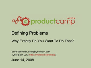Defining Problems Why Exactly Do You Want To Do That? Scott Sehlhorst, scott@tynerblain.com Tyner Blain LLC ( http://tynerblain.com/blog/ ) 
