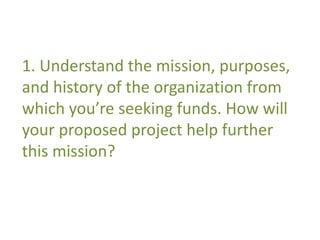 1. Understand the mission, purposes, 
and history of the organization from 
which you’re seeking funds. How will 
your proposed project help further 
this mission? 
 