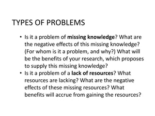 TYPES OF PROBLEMS 
• Is it a problem of missing knowledge? What are 
the negative effects of this missing knowledge? 
(For whom is it a problem, and why?) What will 
be the benefits of your research, which proposes 
to supply this missing knowledge? 
• Is it a problem of a lack of resources? What 
resources are lacking? What are the negative 
effects of these missing resources? What 
benefits will accrue from gaining the resources? 
 