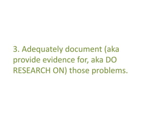 3. Adequately document (aka 
provide evidence for, aka DO 
RESEARCH ON) those problems. 
 