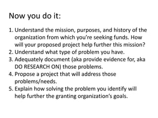 Now you do it: 
1. Understand the mission, purposes, and history of the 
organization from which you’re seeking funds. How 
will your proposed project help further this mission? 
2. Understand what type of problem you have. 
3. Adequately document (aka provide evidence for, aka 
DO RESEARCH ON) those problems. 
4. Propose a project that will address those 
problems/needs. 
5. Explain how solving the problem you identify will 
help further the granting organization’s goals. 
