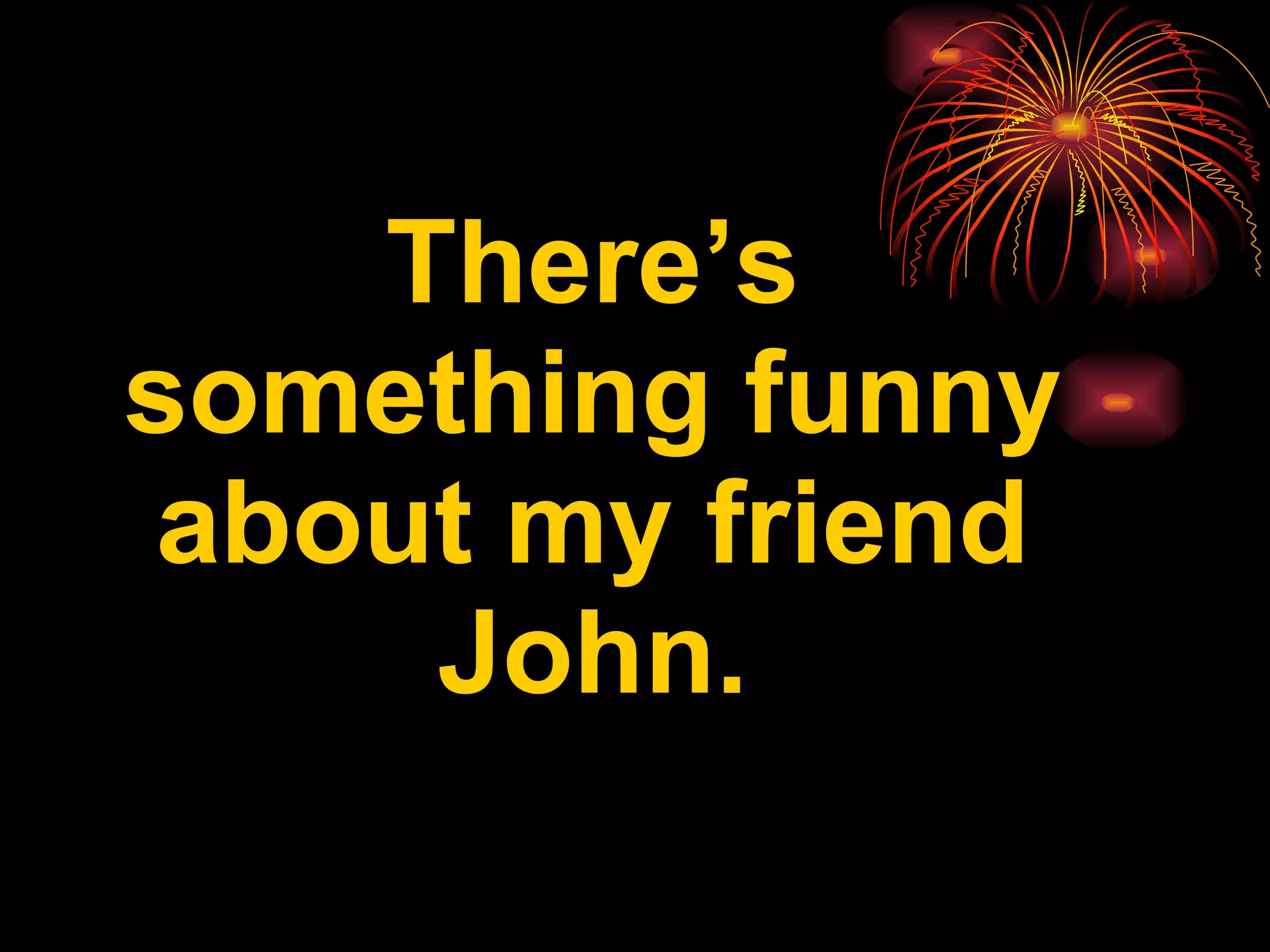 There’s something funny about my friend John.