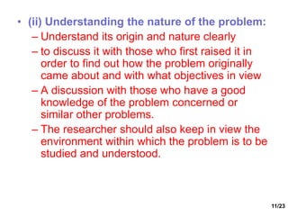 11/23
• (ii) Understanding the nature of the problem:
– Understand its origin and nature clearly
– to discuss it with those who first raised it in
order to find out how the problem originally
came about and with what objectives in view
– A discussion with those who have a good
knowledge of the problem concerned or
similar other problems.
– The researcher should also keep in view the
environment within which the problem is to be
studied and understood.
 