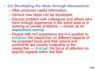 13/23
• (iv) Developing the ideas through discussions:
– often produces useful information
– Various new ideas can be developed
– Discuss problem with colleagues and others who
have enough experience in the same area or in
working on similar problems --- known as an
experience survey.
– People with rich experience are in a position to
enlighten the researcher on different aspects of
his proposed study and their advice and
comments are usually invaluable to the
researcher --- sharpen his focus of attention on
specific aspects within the field.
 
